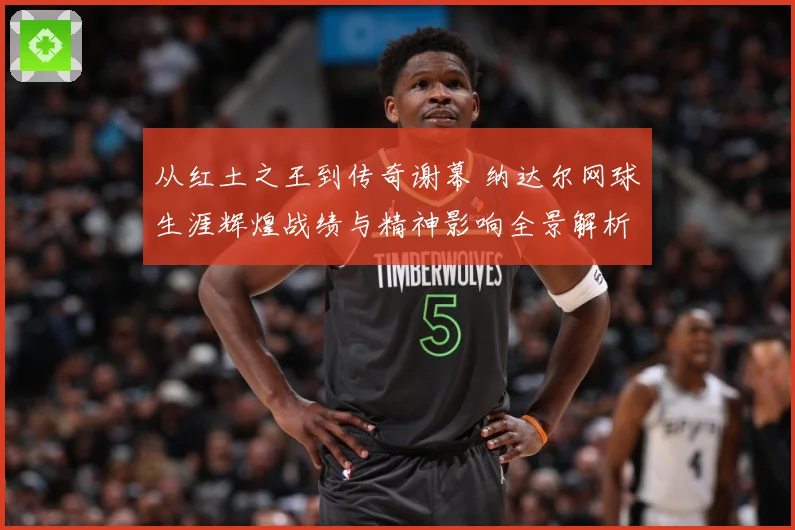 从红土之王到传奇谢幕 纳达尔网球生涯辉煌战绩与精神影响全景解析