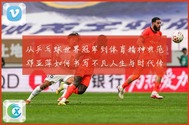 从乒乓球世界冠军到体育精神典范邓亚萍如何书写不凡人生与时代传奇