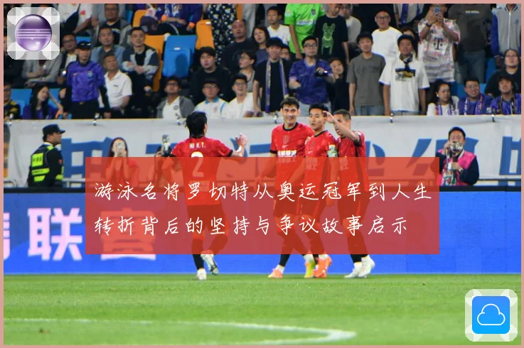 游泳名将罗切特从奥运冠军到人生转折背后的坚持与争议故事启示