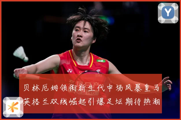 贝林厄姆领衔新生代中场风暴皇马英格兰双线崛起引爆足坛期待热潮战术观察