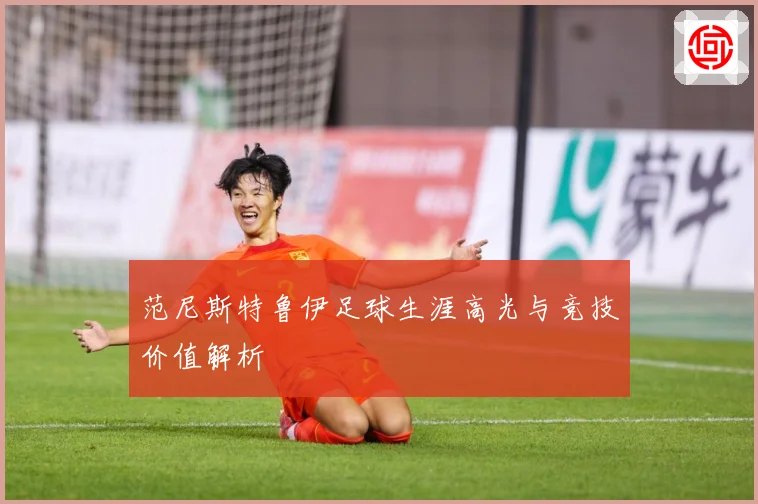 范尼斯特鲁伊足球生涯高光与竞技价值解析