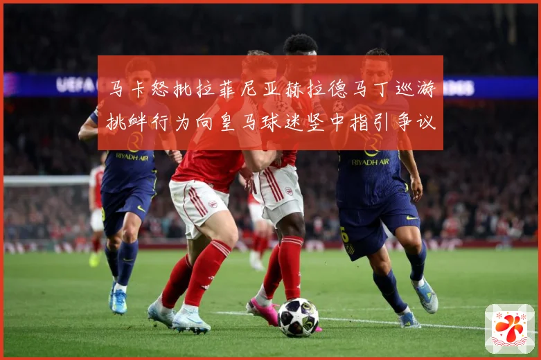 马卡怒批拉菲尼亚赫拉德马丁巡游挑衅行为向皇马球迷竖中指引争议赛事前瞻