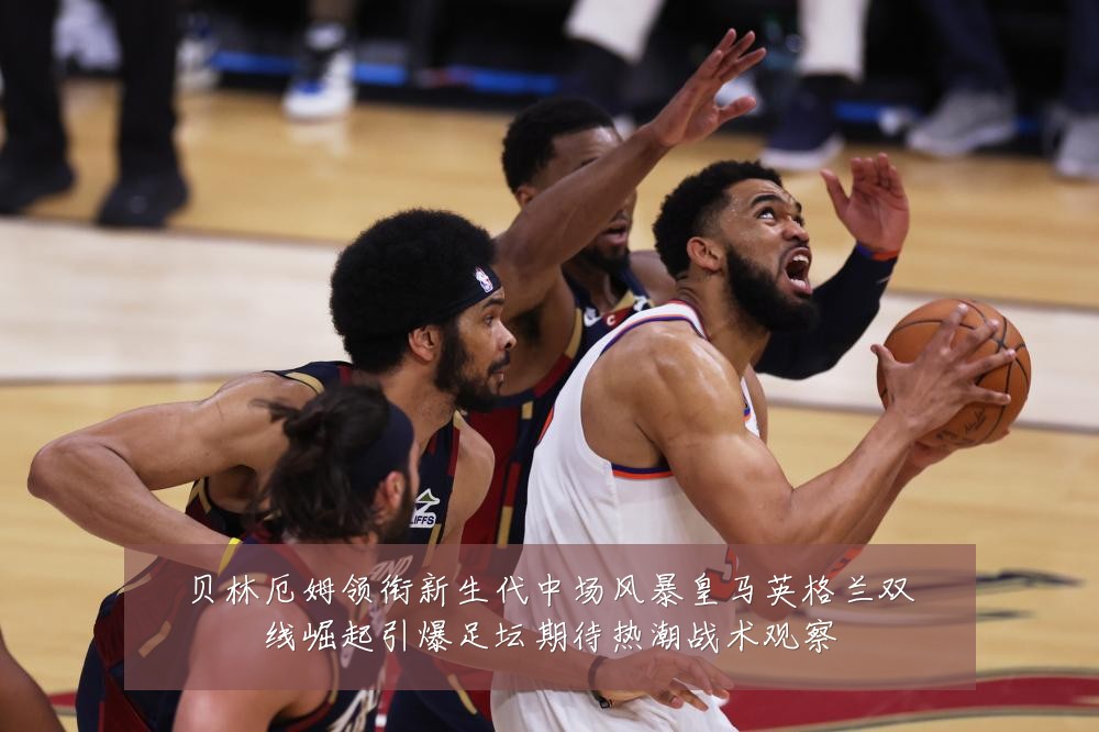 贝林厄姆领衔新生代中场风暴皇马英格兰双线崛起引爆足坛期待热潮战术观察