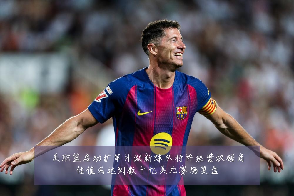 美职篮启动扩军计划新球队特许经营权磋商估值或达到数十亿美元赛场复盘